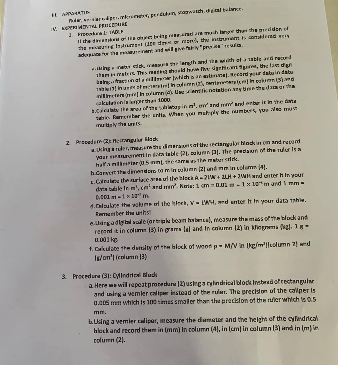 APPARATUS Ruler, vernier caliper, micrometer, pendulum, stopwatch, digital balance.
IV. EXPERIMENTAL PROCEDURE
1. Procedure 1: TABLE
If the dimensions of the object being measured are much larger than the precision of
the measuring instrument (100 times or more), the instrument is considered very
adequate for the measurement and will give fairly "precise" results.
a.Using a meter stick, measure the length and the width of a table and record
them in meters. This reading should have five significant figures, the last digit
being a fraction of a millimeter (which is an estimate). Record your data in data
table (1) in units of meters (m) in column (2), centimeters (cm) in column (3) and
millimeters (mm) in column (4). Use scientific notation any time the data or the
calculation is larger than 1000.
b.Calculate the area of the tabletop in m^2,cm^2 and mm^2 and enter it in the data
table. Remember the units. When you multiply the numbers, you also must
multiply the units.
2. Procedure (2): Rectangular Block
a. Using a ruler, measure the dimensions of the rectangular block in cm and record
your measurement in data table (2), column (3). The precision of the ruler is a
half a millimeter (0.5 mm), the same as the meter stick.
b.Convert the dimensions to m in column (2) and mm in column (4).
c. Calculate the surface area of the block A=2LW+2LH+2WH and enter it in your
data table in m^2,cm^2 and mm^2. Note: 1cm=0.01m=1* 10^(-2)m and 1mm=
0.001m=1* 10^(-3)m.
d.Calculate the volume of the block, V=LWH , and enter it in your data table.
Remember the units!
e.Using a digital scale (or triple beam balance), measure the mass of the block and
record it in column (3) in grams (g) and in column (2) in kilograms (kg). 1 g=
0.001 kg.
f. Calculate the density of the block of wood rho =M/Vin(kg/m^3) (column 2) and
(g/cm^3) (column (3)
3. Procedure (3): Cylindrical Block
a. Here we will repeat procedure (2) using a cylindrical block instead of rectangular
and using a vernier caliper instead of the ruler. The precision of the caliper is
0.005 mm which is 100 times smaller than the precision of the ruler which is 0.5
mm.
b.Using a vernier caliper, measure the diameter and the height of the cylindrical
block and record them in (mm) in column (4), in (cm) in column (3) and in (m) in
column (2).