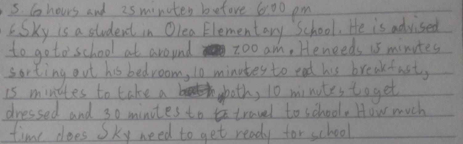 Chours and 25 minutes before 60° 3o pm 
Sky is a student in Olea Elementary School. He is advised 
to go to school at around z0o am. Heneeds is minutes
sorting out his bedroom, 10 minotes to eat his breakfast, 
is minites to take a okoth, 10 minotes toget 
dressed and 30 minotes to travel to school. How much 
time does Sky need to get ready for school