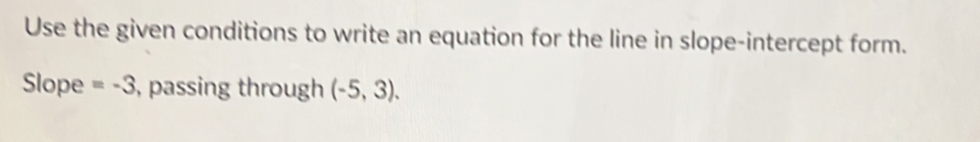 Use the given conditions to write an equation for the line in slope-intercept form. 
Slope =-3 , passing through (-5,3).