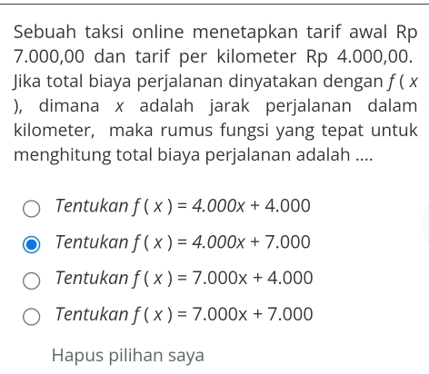 Sebuah taksi online menetapkan tarif awal Rp
7.000,00 dan tarif per kilometer Rp 4.000,00.
Jika total biaya perjalanan dinyatakan dengan f(x
), dimana x adalah jarak perjalanan dalam
kilometer, maka rumus fungsi yang tepat untuk
menghitung total biaya perjalanan adalah ....
Tentukan f(x)=4.000x+4.000
Tentukan f(x)=4.000x+7.000
Tentukan f(x)=7.000x+4.000
Tentukan f(x)=7.000x+7.000
Hapus pilihan saya