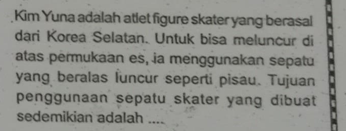 Kim Yuna adalah atlet figure skater yang berasal 
dari Korea Selatan. Untuk bisa meluncur di 
atas permukaan es, ja menggunakan sepatu 
yang beralas luncur seperti pisau. Tujuan 
penggunaan sepatu skater yang dibuat 
sedemikian adalah ....