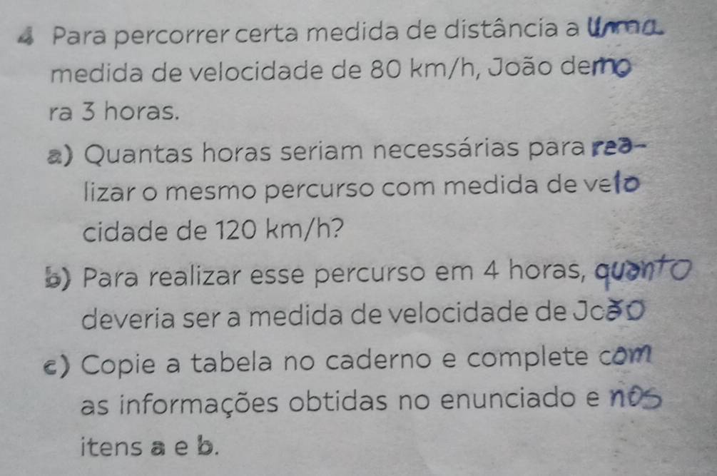 Para percorrer certa medida de distância a 
medida de velocidade de 80 km/h, João dem 
ra 3 horas. 
a) Quantas horas seriam necessárias para 
lizar o mesmo percurso com medida de ve 
cidade de 120 km/h? 
b) Para realizar esse percurso em 4 horas, 
deveria ser a medida de velocidade de Joã 
) Copie a tabela no caderno e complete com 
as informações obtidas no enunciado e no 
itens a e b.