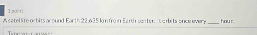 A satellite orbits around Earth 22,635 km from Earth center. It orbits once every_ hour. 
Type your answer