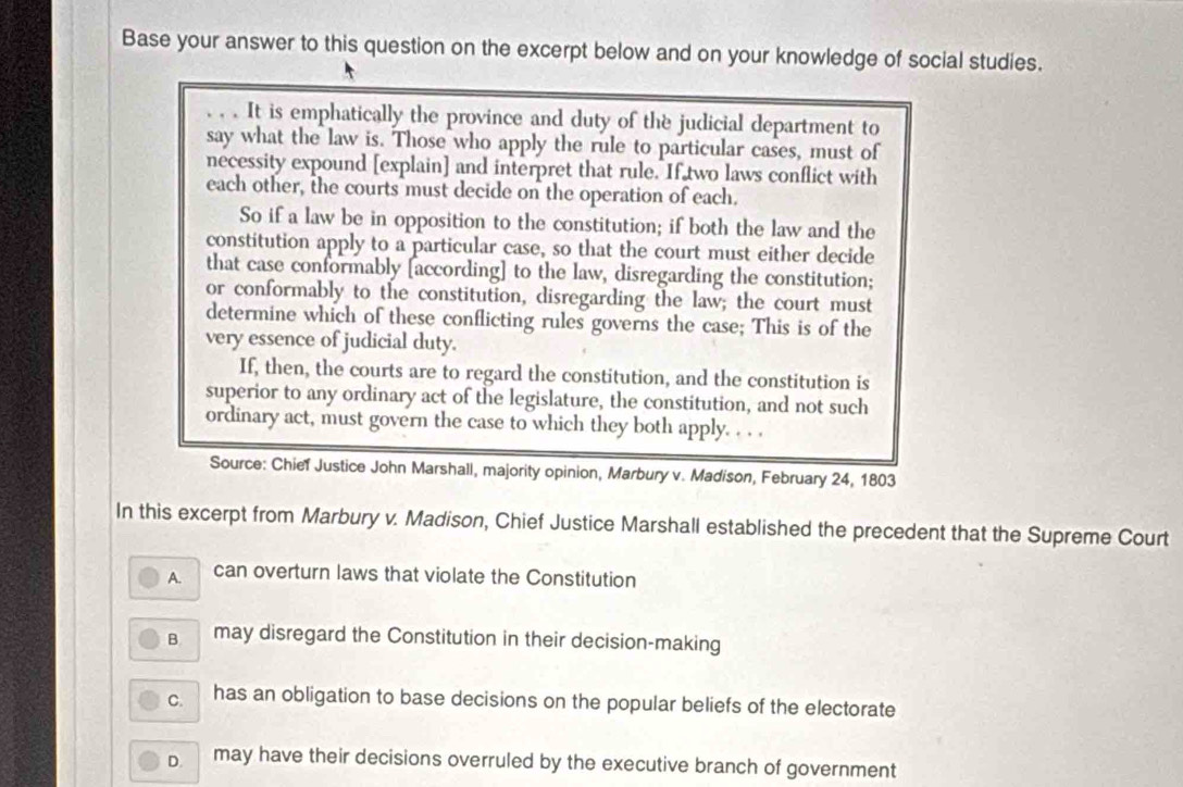 Base your answer to this question on the excerpt below and on your knowledge of social studies.
. . . It is emphatically the province and duty of the judicial department to
say what the law is. Those who apply the rule to particular cases, must of
necessity expound [explain] and interpret that rule. If two laws conflict with
each other, the courts must decide on the operation of each.
So if a law be in opposition to the constitution; if both the law and the
constitution apply to a particular case, so that the court must either decide
that case conformably [according] to the law, disregarding the constitution;
or conformably to the constitution, disregarding the law; the court must
determine which of these conflicting rules governs the case; This is of the
very essence of judicial duty.
If, then, the courts are to regard the constitution, and the constitution is
superior to any ordinary act of the legislature, the constitution, and not such
ordinary act, must govern the case to which they both apply. . . .
Source: Chief Justice John Marshall, majority opinion, Marbury v. Madison, February 24, 1803
In this excerpt from Marbury v. Madison, Chief Justice Marshall established the precedent that the Supreme Court
A. can overturn laws that violate the Constitution
B may disregard the Constitution in their decision-making
C. has an obligation to base decisions on the popular beliefs of the electorate
D. may have their decisions overruled by the executive branch of government