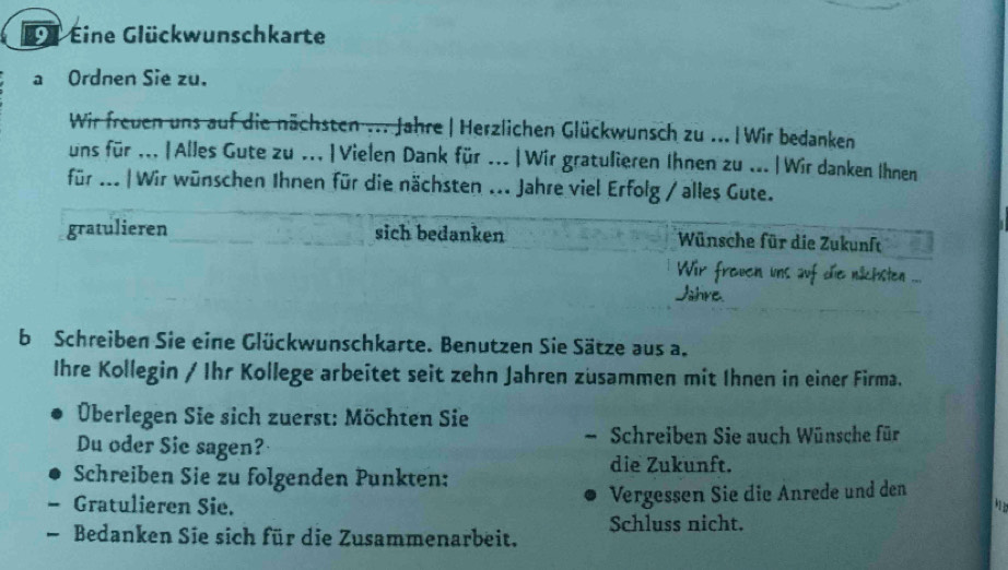 Dü Eine Glückwunschkarte 
a Ordnen Sie zu. 
Wir freuen uns auf die nächsten ... Jahre| Herzlichen Glückwunsch zu ... | Wir bedanken 
uns für ... |Alles Gute zu ...|Vielen Dank für ...|Wir gratulieren Ihnen zu ...|Wir danken Ihnen 
für ... | Wir wünschen Ihnen für die nächsten ... Jahre viel Erfolg / alles Gute. 
gratulieren sich bedanken Wünsche für die Zukunft 
Wir freuen uns auf die nächsten ... 
Jahre. 
b Schreiben Sie eine Glückwunschkarte. Benutzen Sie Sätze aus a. 
Ihre Kollegin / Ihr Kollege arbeitet seit zehn Jahren zusammen mit Ihnen in einer Firma. 
Überlegen Sie sich zuerst: Möchten Sie 
Du oder Sie sagen? Schreiben Sie auch Wünsche für 
Schreiben Sie zu folgenden Punkten: 
die Zukunft. 
Gratulieren Sie. 
Vergessen Sie die Anrede und den 
Schluss nicht. 
— Bedanken Sie sich für die Zusammenarbeit.