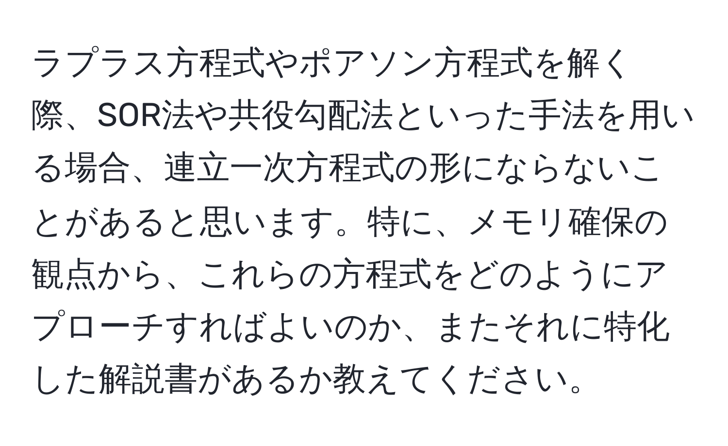 ラプラス方程式やポアソン方程式を解く際、SOR法や共役勾配法といった手法を用いる場合、連立一次方程式の形にならないことがあると思います。特に、メモリ確保の観点から、これらの方程式をどのようにアプローチすればよいのか、またそれに特化した解説書があるか教えてください。