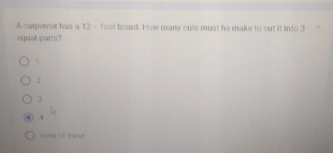 A carpenter has a 12- foot board. How many cuts must he make to cut it into 3 *
equal parts?
1
2
3
4
none of these