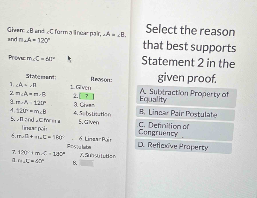 Given: ∠ B and ∠ C form a linear pair, ∠ A≌ ∠ B, Select the reason
and m∠ A=120° that best supports
Prove: m∠ C=60° Statement 2 in the
Statement: Reason: given proof.
1. ∠ A≌ ∠ B 1. Given A. Subtraction Property of
2. m∠ A=m∠ B 2. [ ? Equality
3. m∠ A=120° 3. Given
4. 120°=m∠ B 4. Substitution B. Linear Pair Postulate
5. ∠ B and ∠ C form a 5. Given C. Defnition of
linear pair Congruency 
6. m∠ B+m∠ C=180° 6. Linear Pair D. Reflexive Property
Postulate
7. 120°+m∠ C=180° 7. Substitution
8. m∠ C=60° 8.