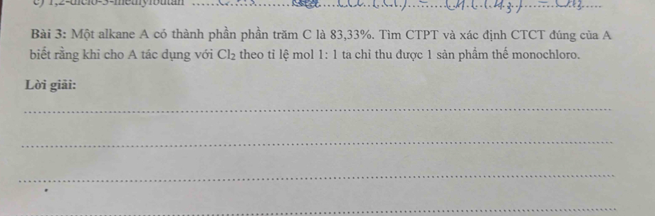 1,2-mc1o-3-mety1butan 
_ 
_ 
Bài 3: Một alkane A có thành phần phần trăm C là 83, 33%. Tìm CTPT và xác định CTCT đúng của A 
biết rằng khi cho A tác dụng với Cl_2 theo tỉ lệ mol 1:1 ta chỉ thu được 1 sản phẩm thế monochloro. 
Lời giải: 
_ 
_ 
_ 
_