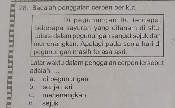 Bacalah penggalan cerpen berikut!
.... Di pegunungan itu terdapat
beberapa sayuran yang ditanam di situ.
Udara dalam pegunungan sangat sejuk dan
menenangkan. Apalagi pada senja hari di 3
pegunungan masih terasa asri.
Latar waktu dalam penggalan cerpen tersebut
adalah ....
a. di pegunungan
b. senja hari
c. menenangkan
d. sejuk