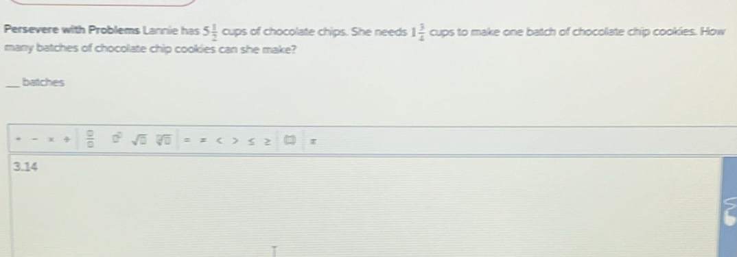 Persevere with Problems Lannie has 5 1/2  oup of chocolate chips. She needs 1 3/4  bigcirc to make one batch of chocolate chip cookies. How 
cups 
many batches of chocolate chip cookies can she make? 
_batches
 □ /□   0° sqrt(□ ) = < > 2 π
3.14