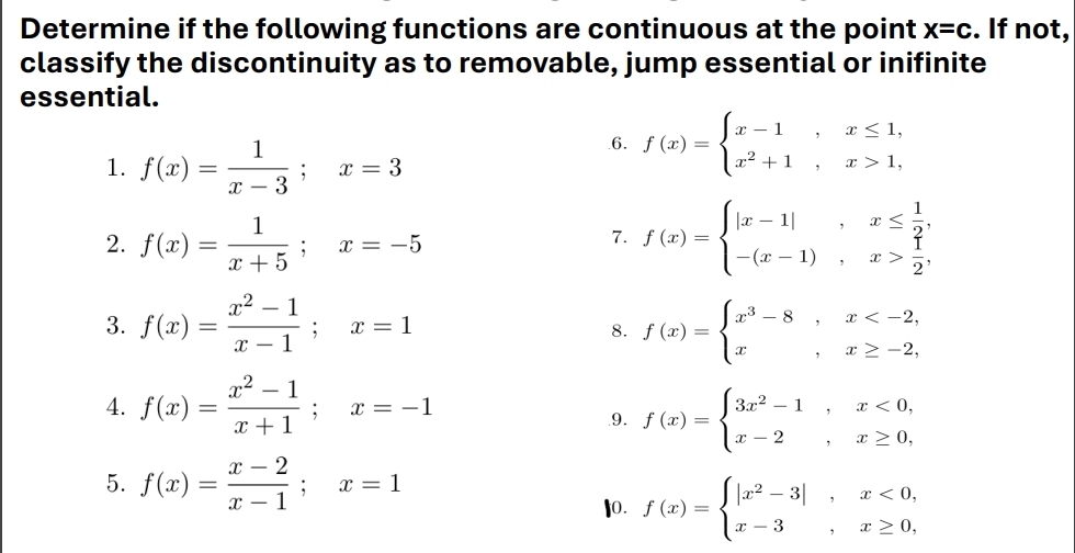 Determine if the following functions are continuous at the point x=c. If not, 
classify the discontinuity as to removable, jump essential or inifinite 
essential. 
1. f(x)= 1/x-3 ; x=3.6. f(x)=beginarrayl x-1,x≤ 1, x^2+1,x>1,endarray.
2. f(x)= 1/x+5 ; x=-5 f(x)=beginarrayl |x-1|,x≤  1/2 , -(x-1),x> 1/2 .endarray.
7. 
3. f(x)= (x^2-1)/x-1 ; x=1 f(x)=beginarrayl x^3-8,x
8. 
4. f(x)= (x^2-1)/x+1 ; x=-1.9. f(x)=beginarrayl 3x^2-1,x<0, x-2,x≥ 0,endarray.
5. f(x)= (x-2)/x-1 ; x=1
I0. f(x)=beginarrayl |x^2-3|,x<0, x-3,x≥ 0,endarray.