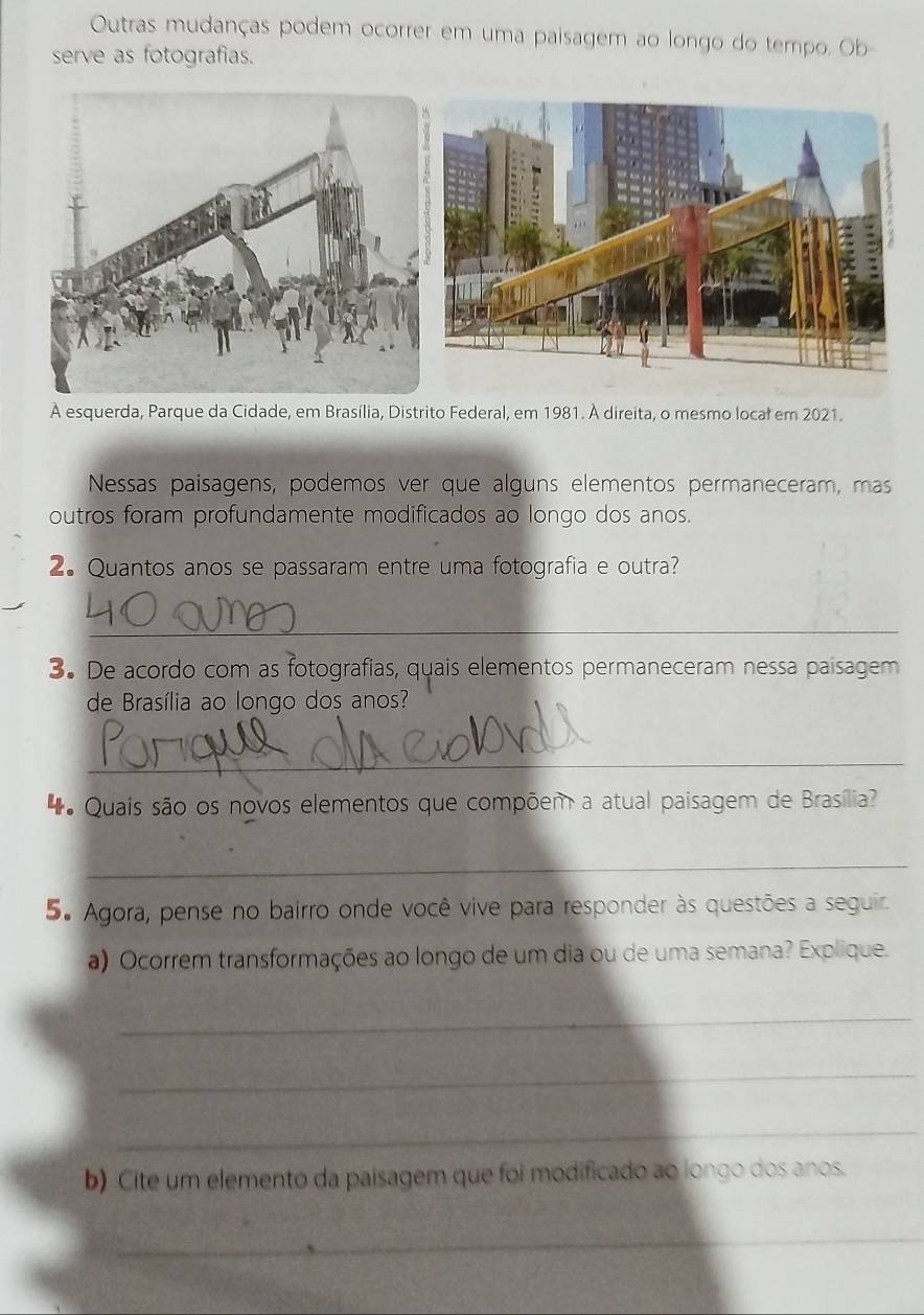 Outras mudanças podem ocorrer em uma paisagem ao longo do tempo. Ob 
serve as fotografias. 
A esquerda, Parque da Cidade, em Brasília, Distrito Federal, em 1981. À direita, o mesmo locał em 2021. 
Nessas paisagens, podemos ver que alguns elementos permaneceram, mas 
outros foram profundamente modificados ao longo dos anos. 
2. Quantos anos se passaram entre uma fotografia e outra? 
_ 
3. De acordo com as fotografias, quais elementos permaneceram nessa paisagem 
de Brasília ao longo dos anos? 
_ 
Quais são os novos elementos que compõem a atual paisagem de Brasília? 
_ 
5. Agora, pense no bairro onde você vive para responder às questões a seguir. 
a) Ocorrem transformações ao longo de um dia ou de uma semana? Explique. 
_ 
_ 
_ 
b) Cite um elemento da paisagem que foi modificado ao longo dos anos. 
_