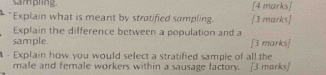 sampling. [4 marks] 
Explain what is meant by stratified sampling. [3 marks] 
Explain the difference between a population and a 
sample. [3 marks] 
Explain how you would select a stratified sample of all the 
male and female workers within a sausage factory. [3 marks]