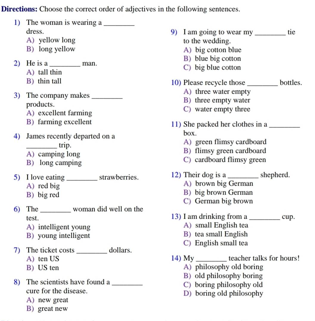 Directions: Choose the correct order of adjectives in the following sentences.
1) The woman is wearing a_
dress. 9) I am going to wear my_ tie
A) yellow long to the wedding.
B) long yellow A) big cotton blue
B) blue big cotton
2) He is a _man.
C) big blue cotton
A)tall thin
B) thin tall 10) Please recycle those _bottles.
3) The company makes_
A) three water empty
products.
B) three empty water
A) excellent farming
C) water empty three
B) farming excellent 11) She packed her clothes in a_
4) James recently departed on a
box.
_trip.
A) green flimsy cardboard
A) camping long B) flimsy green cardboard
B) long camping
C) cardboard flimsy green
5) I love eating _strawberries. 12) Their dog is a _shepherd.
A)red big A) brown big German
B) big red
B) big brown German
C) German big brown
6) The_ woman did well on the
test. 13) I am drinking from a _cup.
A) intelligent young A) small English tea
B) young intelligent B)tea small English
C) English small tea
7) The ticket costs _dollars.
A) ten US 14) My _teacher talks for hours!
B) US ten A) philosophy old boring
B) old philosophy boring
8) The scientists have found a_
C) boring philosophy old
cure for the disease. D) boring old philosophy
A) new great
B) great new