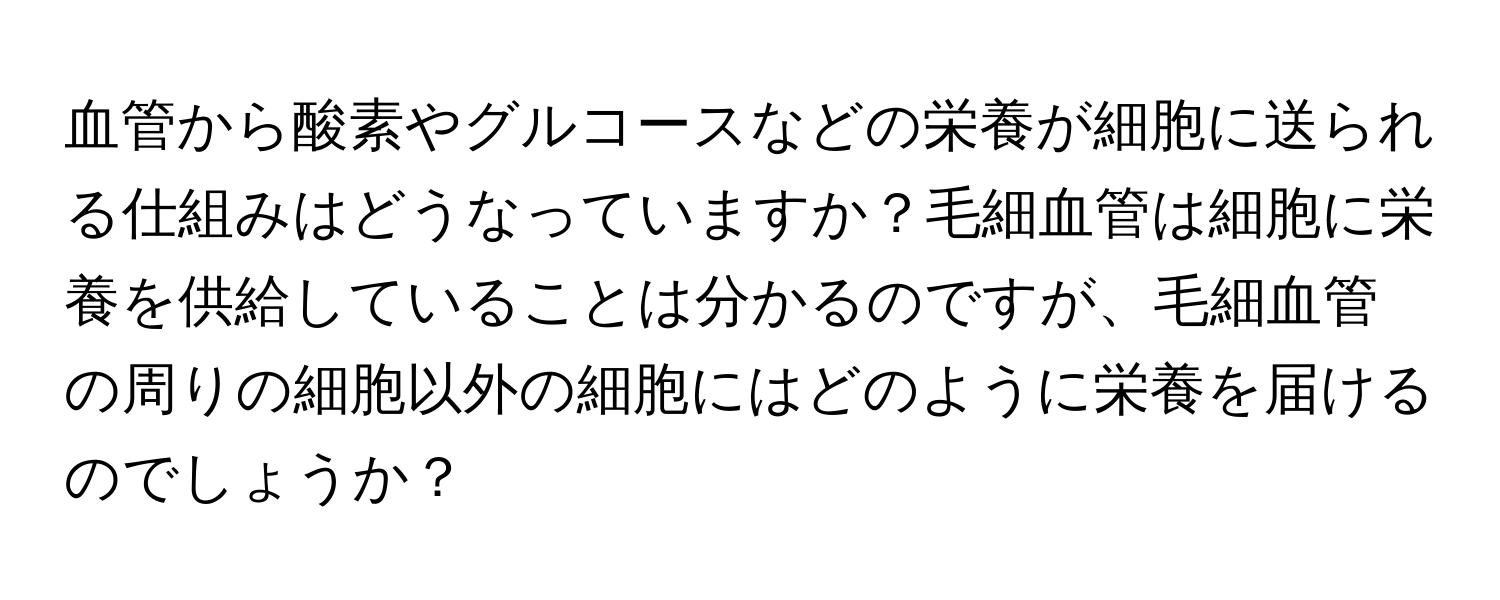 血管から酸素やグルコースなどの栄養が細胞に送られる仕組みはどうなっていますか？毛細血管は細胞に栄養を供給していることは分かるのですが、毛細血管の周りの細胞以外の細胞にはどのように栄養を届けるのでしょうか？