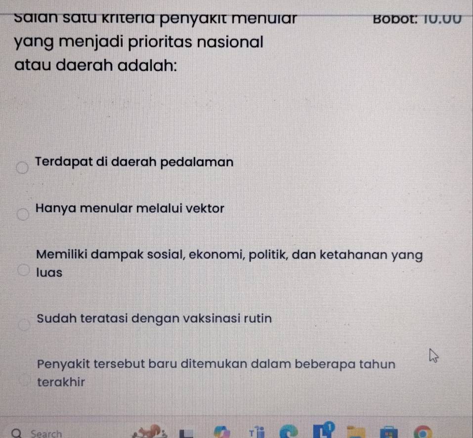 Saian satu kriteria penyakıt menuıar Bobot: IU.UU
yang menjadi prioritas nasional
atau daerah adalah:
Terdapat di daerah pedalaman
Hanya menular melalui vektor
Memiliki dampak sosial, ekonomi, politik, dan ketahanan yang
luas
Sudah teratasi dengan vaksinasi rutin
Penyakit tersebut baru ditemukan dalam beberapa tahun
terakhir
Search