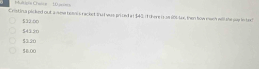 Cristina picked out a new tennis racket that was priced at $40. If there is an 8% tax, then how much will she pay in tax?
$32.00
$43.20
$3.20
$8.00