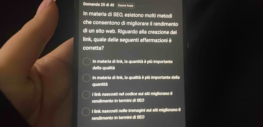 Domanda 25 di 40 Esame finale
In materia di SEO, esistono molti metodi
che consentono di migliorare il rendimento
di un sito web. Riguardo alla creazione dei
link, quale delle seguenti affermazioni è
corretta?
In materia di link, la quantità è più importante
della qualità
In materia di link, la qualità è più importante della
quantità
I link nascosti nel codice sui siti migliorano il
rendimento in termini di SEO
I link nascosti nelle immagini sui siti migliorano il
rendimento in termini di SEO