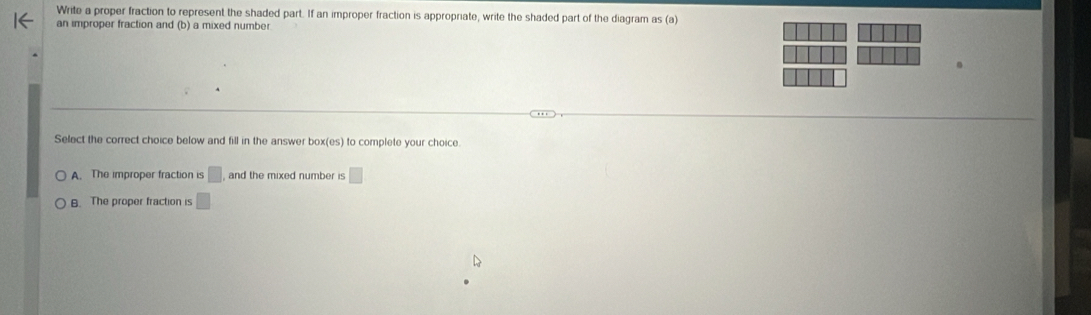 Write a proper fraction to represent the shaded part. If an improper fraction is appropriate, write the shaded part of the diagram as (a)
an improper fraction and (b) a mixed number
Select the correct choice below and fill in the answer box(es) to complete your choice.
A. The improper fraction is □ and the mixed number is □
B. The proper fraction is □