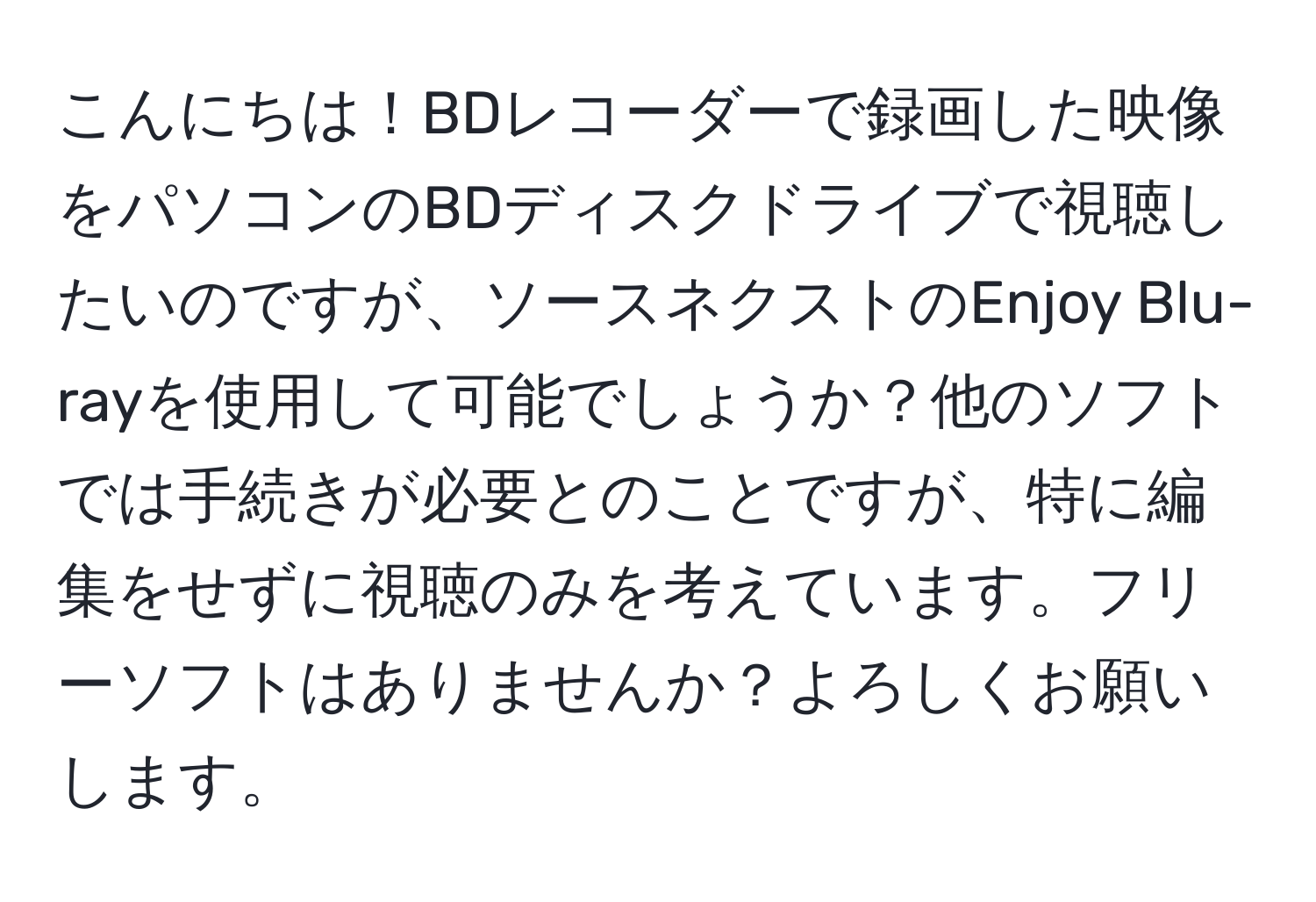 こんにちは！BDレコーダーで録画した映像をパソコンのBDディスクドライブで視聴したいのですが、ソースネクストのEnjoy Blu-rayを使用して可能でしょうか？他のソフトでは手続きが必要とのことですが、特に編集をせずに視聴のみを考えています。フリーソフトはありませんか？よろしくお願いします。