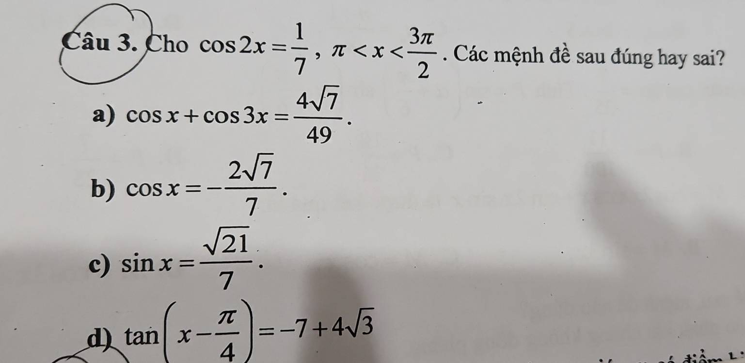 Cho cos 2x= 1/7 , π . Các mệnh đề sau đúng hay sai?
a) cos x+cos 3x= 4sqrt(7)/49 .
b) cos x=- 2sqrt(7)/7 .
c) sin x= sqrt(21)/7 .
d) tan (x- π /4 )=-7+4sqrt(3)