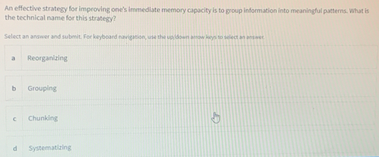 An effective strategy for improving one's immediate memory capacity is to group information into meaningful patterns. What is
the technical name for this strategy?
Select an answer and submit. For keyboard navigation, use the up/down arrow keys to select an answer.
a Reorganizing
b Grouping
c Chunking
d Systematizing