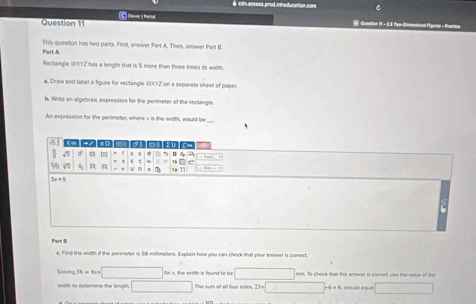 ● cdn.assess.prod.mheducation.com
C Clever I Portal M Question 11 - 2.3 Two-Dimonsional Figures + Practice
Question 11
This question has two parts. First, answer Part A. Then, answer Part B
Parl A
Rectangle WXYZ has a length that is 5 more than three times its width
a Draw and label a figure for rectangle WXYZ on a separate sheet of paper.
b. Write an algebraic expression for the perimeter of the rectangle
An expression for the perimeter, where x is the width, would be_
sqrt(□ ) ∈∞ 4 / an 2σ da (D)σ IU Chm
 □ /□   sqrt(□ ) 0° (0 [0] 2 5 7 B A_20 =fent=
e C 15
% sqrt(□ ) □ _□  | (0) 4 U n π 18 TI =810s-*
3x+5
Part B
c, Find the width if the perimeter is 58 millimeters. Explain how you can check that your answer is correct.
Solving 58=8x+□ forx x, the width is found to be □ mm. To check that this answer is correct, use the value of the
width to determine the length □ The sum of all four sides, 23+□ +6+6 , should equal □