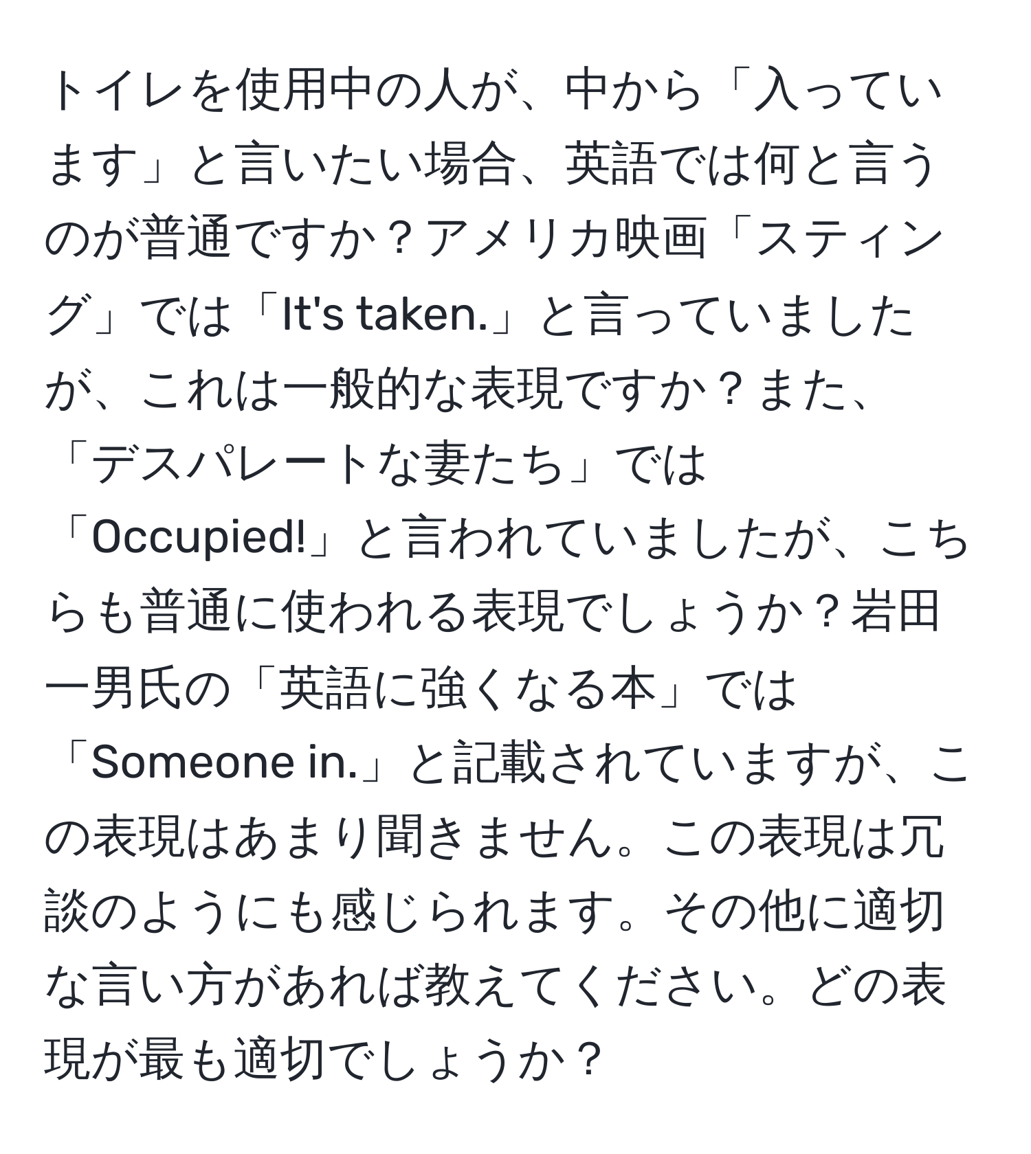 トイレを使用中の人が、中から「入っています」と言いたい場合、英語では何と言うのが普通ですか？アメリカ映画「スティング」では「It's taken.」と言っていましたが、これは一般的な表現ですか？また、「デスパレートな妻たち」では「Occupied!」と言われていましたが、こちらも普通に使われる表現でしょうか？岩田一男氏の「英語に強くなる本」では「Someone in.」と記載されていますが、この表現はあまり聞きません。この表現は冗談のようにも感じられます。その他に適切な言い方があれば教えてください。どの表現が最も適切でしょうか？