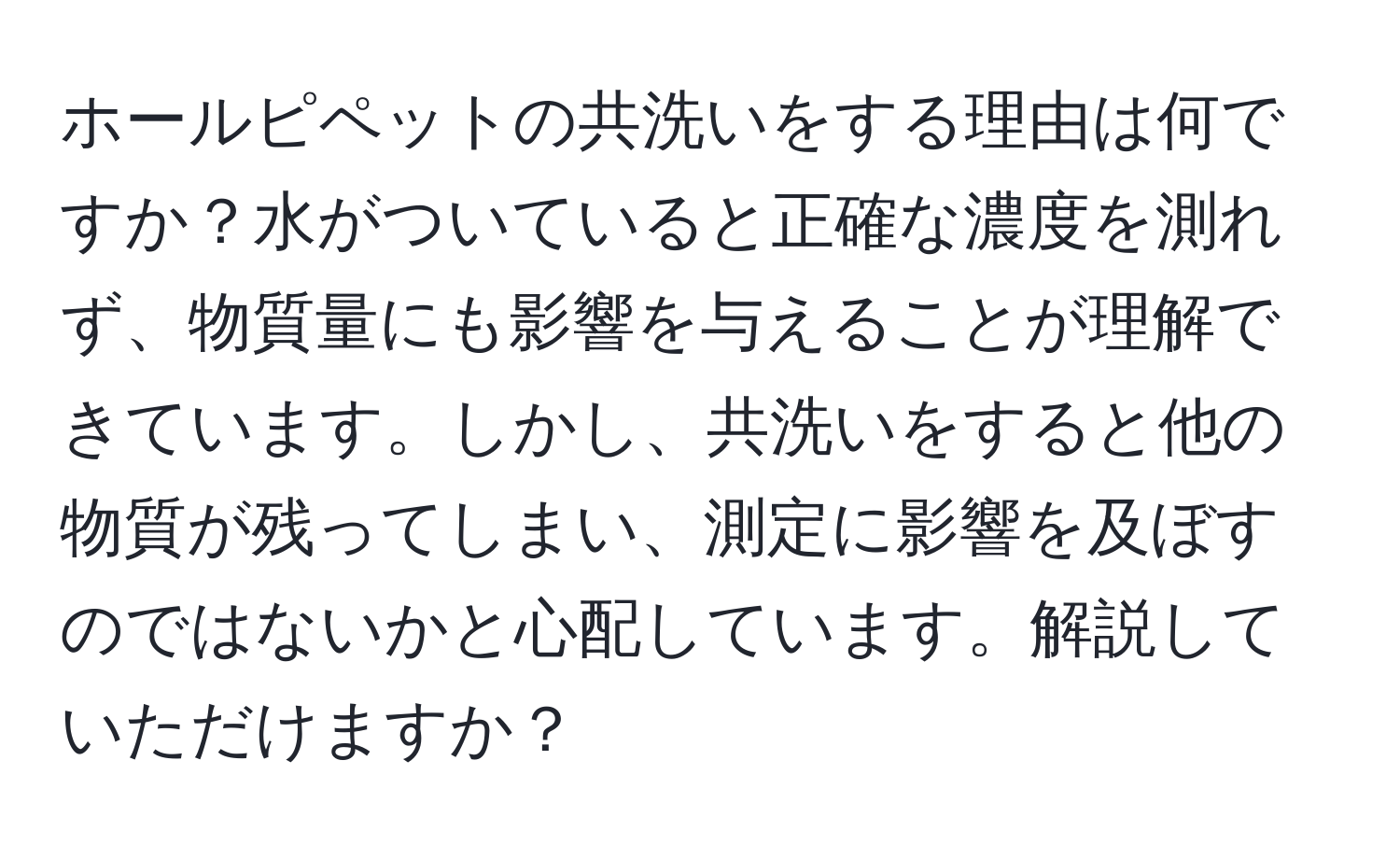 ホールピペットの共洗いをする理由は何ですか？水がついていると正確な濃度を測れず、物質量にも影響を与えることが理解できています。しかし、共洗いをすると他の物質が残ってしまい、測定に影響を及ぼすのではないかと心配しています。解説していただけますか？