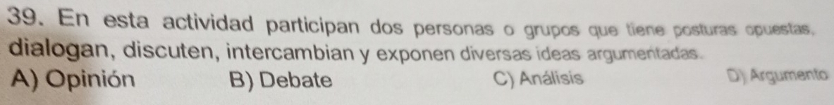 En esta actividad participan dos personas o grupos que tiene posturas opuestas,
dialogan, discuten, intercambian y exponen diversas ídeas argumentadas.
A) Opinión B) Debate C) Análisis D) Argumento