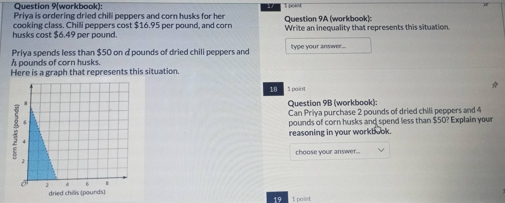 Question 9(workbook): 1/ 1 point 
Priya is ordering dried chili peppers and corn husks for her 
Question 9A (workbook): 
cooking class. Chili peppers cost $16.95 per pound, and corn 
Write an inequality that represents this situation. 
husks cost $6.49 per pound. 
type your answer... 
Priya spends less than $50 on d pounds of dried chili peppers and
h pounds of corn husks. 
Here is a graph that represents this situation. 
18 1 point 
Question 9B (workbook): 
Can Priya purchase 2 pounds of dried chili peppers and 4
pounds of corn husks and spend less than $50? Explain your 
reasoning in your workbook. 
choose your answer... 
19 1 point