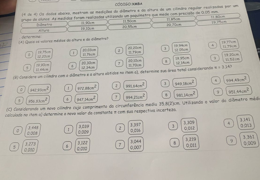 Código:XMBA
(4 de 4) Os dados abaixo, mostram as medições do diâmetro e da altura de um cilindro regular realizadas por um
grupo de alunos. As medidas foram realizadas utilizando um paquímetro que mede com precisão de 0,05 mm.
Diâmetro 11,90cm 11,50cm 11,85cm 11,80cm
Altura 19,10cm 20,55cm 20,70cm 19,75cm
, determine:
(A) Quais os valores médios da altura e do diâmetro?
20,03cm 2 20,20cm 3 12,05cm 19.94cm 4 19,77cm 11,79cm
a
19,75cm 1 11,79cm
0 12,20cm
11,76cm 19,20cm
19,90cm 6 20,30cm 7 11,70cm 20,10cm 8 19,95cm 9 11,52cm
5 11,44cm
12,34cm 12,14cm
(B) Considere um cilindro com o diâmetro e a altura obtidos no item a), determine sua área total considerando π =3,14 )
0 942,93cm^2 1 972,88cm^2 2 991,64cm^2 3 949.18cm^2
4 994,49cm^2
5 956,83cm^2 6 947,14cm^2 7 994,21cm^2 8 981,14cm^2 9 951.44cm^2
(C) Considerando um novo cilindro cujo comprimento da circunferência mediu 35,8(2)cm. Utilizando o valor do diâmetro médi
calculado no item a) determine o novo valor da constante π com sua respectiva incerteza.
3,448 3,039 3,397 3,309 3,141
A 0,013
3 0,012
2 0,016
1 0,009
0 0,008
3,273 3,122 3,044 3,219 3,361
9
7
8 0,009
6 0,011
5 0,010 0,010 0,007