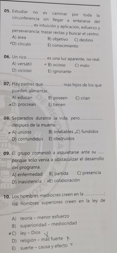 Estudiar no es caminar por toda la
circunferencia sin llegar a enterarse del
_, es intuición y aplicación, esfuerzo y
perseverancia; trazar rectas y buscar el centro.
A) área B) objetivo C) destino
*D) círculo E) conocimiento
06. Un rico_ es una luz aparente, no real.
A) versátil B) ocioso C) malo
D) vicioso E) ignorante
07. Hay padres que_ más hijos de los que
pueden alimentar.
A) educan B) poseen C) crían
♣D) procrean E) tienen
08. Separados durante la vida, pero_
después de la muerte.
A) unidos B) infallables _C) fundidos
D) confundidos E) obstruidos
09. El grupo comenzó a inquietarse ante su ......
porque solo venía a obstaculizar el desarrollo
del programa.
A) enfermedad B) partida C) presencia
D) inasistencia (E) colaboración
10. Los hombres mediocres creen en la _. ;
los hombres superiores creen en la ley de
_
A) teoría - menor esfuerzo
B) superioridad - mediocridad
C) ley - Dios
D) religión - mas fuerte
E) suerte - causa y efecto