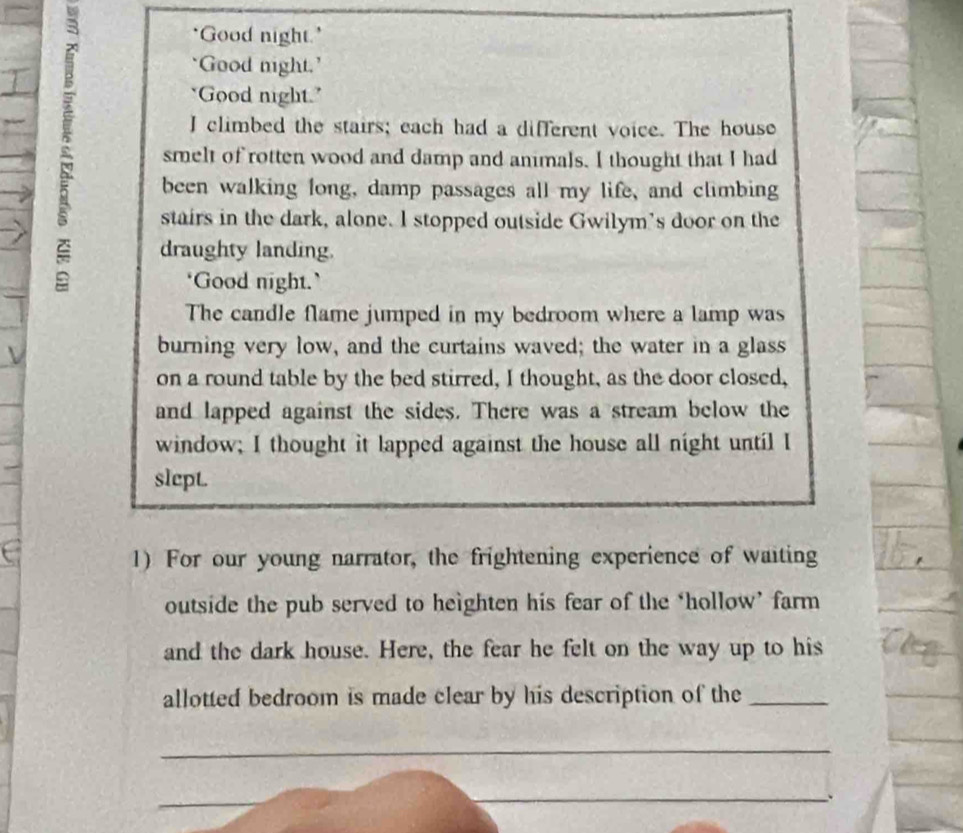 'Good night.' 
'Good night.’ 
"Good night." 
I climbed the stairs; each had a different voice. The house 
smelt of rotten wood and damp and animals. I thought that I had 
been walking long, damp passages all my life, and climbing 
stairs in the dark, alone. I stopped outside Gwilym’s door on the 
draughty landing. 
‘Good night.` 
The candle flame jumped in my bedroom where a lamp was 
burning very low, and the curtains waved; the water in a glass 
on a round table by the bed stirred, I thought, as the door closed, 
and lapped against the sides. There was a stream below the 
window; I thought it lapped against the house all night until I 
slept. 
1) For our young narrator, the frightening experience of waiting 
outside the pub served to heighten his fear of the ‘hollow’ farm 
and the dark house. Here, the fear he felt on the way up to his 
allotted bedroom is made clear by his description of the_ 
_ 
_ 
_、