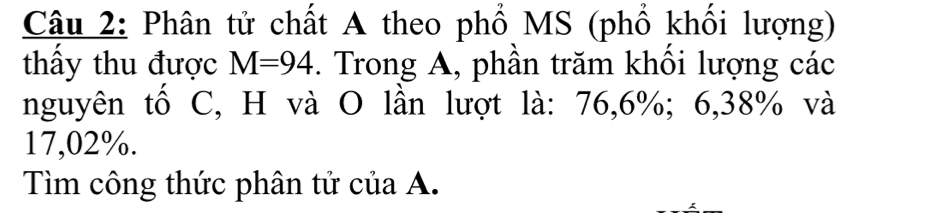 Phân tử chất A theo phổ MS (phổ khối lượng) 
thấy thu được M=94. Trong A, phần trăm khổi lượng các 
nguyên tố C, H và O lần lượt là: 76, 6%; 6,38% và
17,02%. 
Tìm công thức phân tử của A.