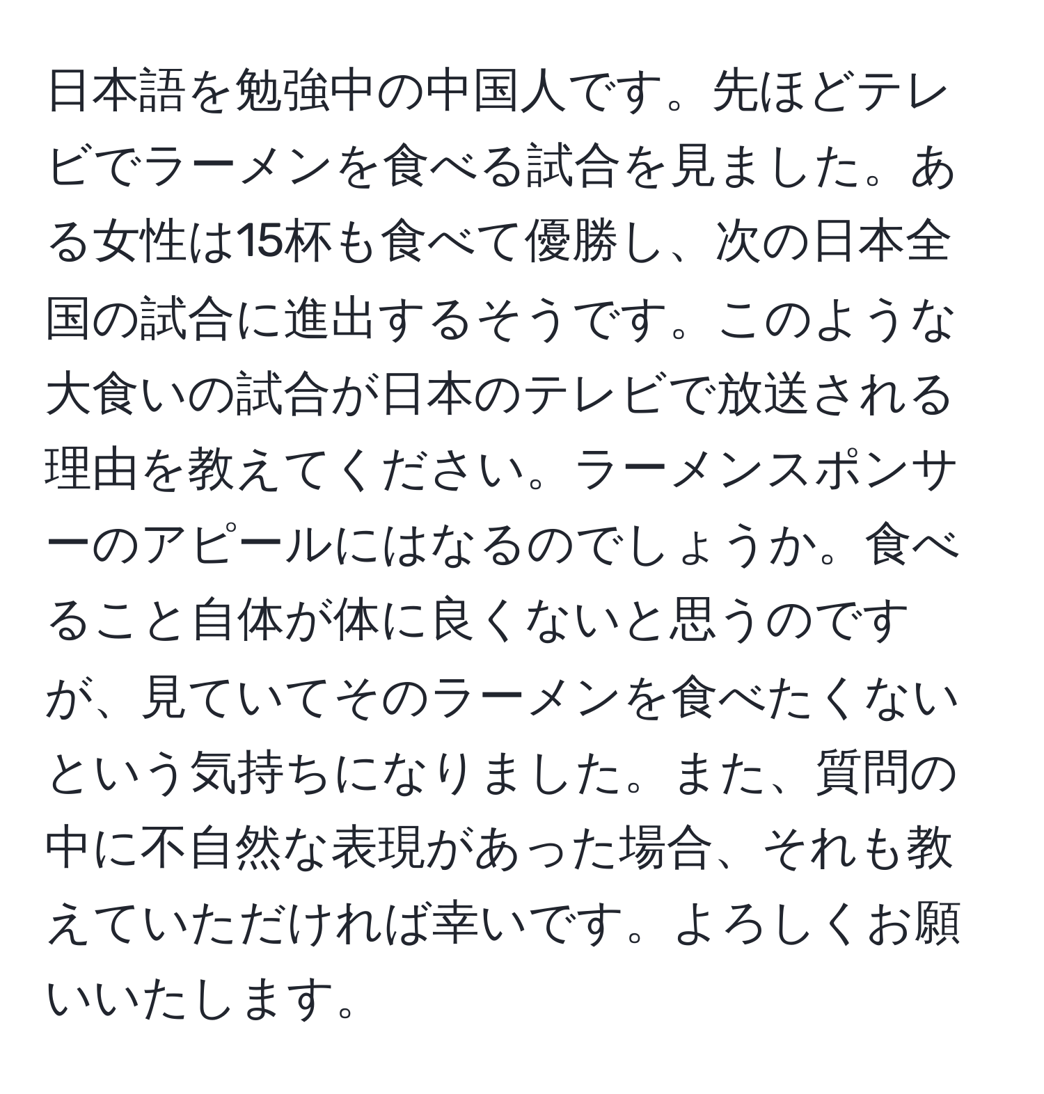 日本語を勉強中の中国人です。先ほどテレビでラーメンを食べる試合を見ました。ある女性は15杯も食べて優勝し、次の日本全国の試合に進出するそうです。このような大食いの試合が日本のテレビで放送される理由を教えてください。ラーメンスポンサーのアピールにはなるのでしょうか。食べること自体が体に良くないと思うのですが、見ていてそのラーメンを食べたくないという気持ちになりました。また、質問の中に不自然な表現があった場合、それも教えていただければ幸いです。よろしくお願いいたします。