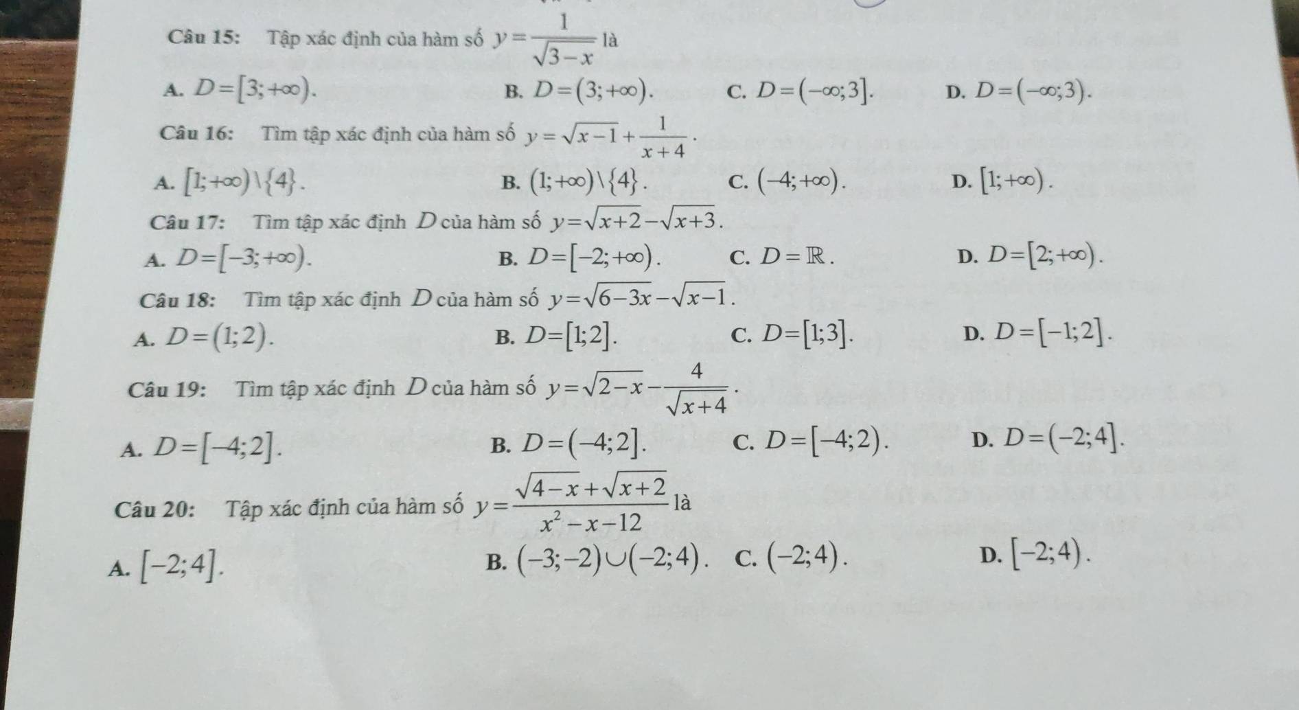 Tập xác định của hàm số y= 1/sqrt(3-x) la
A. D=[3;+∈fty ). B. D=(3;+∈fty ). C. D=(-∈fty ;3]. D. D=(-∈fty ;3). 
Câu 16: Tìm tập xác định của hàm số y=sqrt(x-1)+ 1/x+4 ·
A. [1;+∈fty ) 4. (1;+∈fty )| 4. C. (-4;+∈fty ). D. [1;+∈fty ). 
B.
Câu 17: Tìm tập xác định D của hàm số y=sqrt(x+2)-sqrt(x+3).
A. D=[-3;+∈fty ). B. D=[-2;+∈fty ). C. D=R. D. D=[2;+∈fty ). 
Câu 18: Tìm tập xác định D của hàm số y=sqrt(6-3x)-sqrt(x-1).
A. D=(1;2). B. D=[1;2]. C. D=[1;3]. D. D=[-1;2]. 
Câu 19: Tìm tập xác định D của hàm số y=sqrt(2-x)- 4/sqrt(x+4) .
A. D=[-4;2]. D=(-4;2]. C. D=[-4;2). D. D=(-2;4]. 
B.
Câu 20: Tập xác định của hàm số y= (sqrt(4-x)+sqrt(x+2))/x^2-x-12 la
A. [-2;4].
B. (-3;-2)∪ (-2;4). C. (-2;4). D. [-2;4).