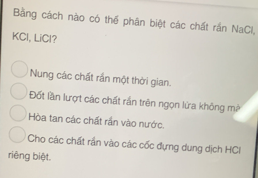 Bằng cách nào có thể phân biệt các chất rắn NaCl,
KCl, LiCl?
Nung các chất rắn một thời gian.
Đốt lần lượt các chất rắn trên ngọn lửa không mà
Hòa tan các chất rắn vào nước.
Cho các chất rắn vào các cốc đựng dung dịch HCI
riêng biệt.