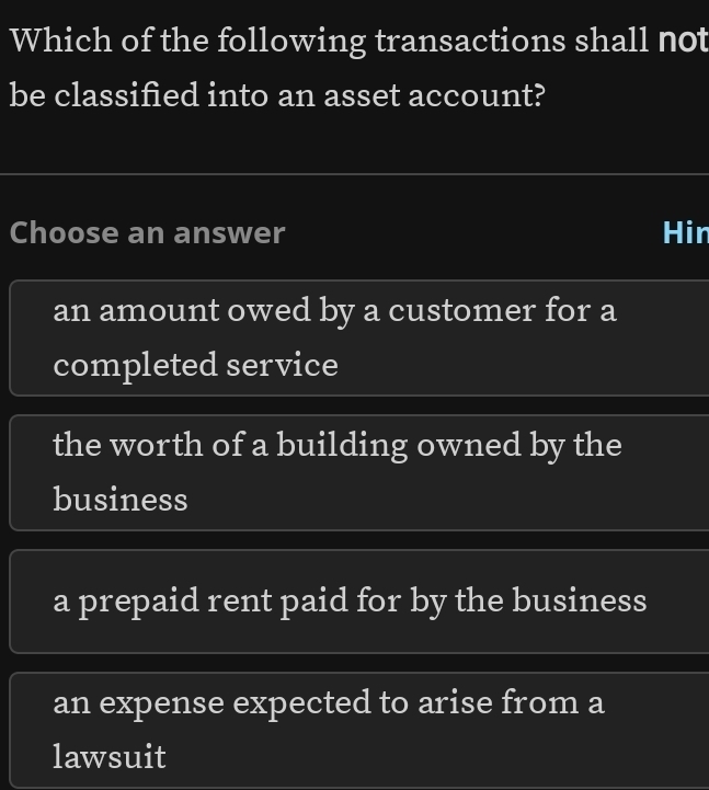 Which of the following transactions shall not
be classified into an asset account?
Choose an answer Hir
an amount owed by a customer for a
completed service
the worth of a building owned by the
business
a prepaid rent paid for by the business
an expense expected to arise from a
lawsuit