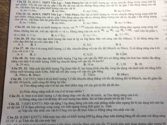 (KSCL THPT Yên Lạc - Vĩnh Phúc).Hai vật có khối lượng mị và m2 chuyện động trong cùng một hệ
qui chiều. Tóc độ của vật mị gắp 2 lần tốc độ của vật mẹ nhưng động năng của vật mẹ lại gắp 3 lần động năng của vật
mộ. Hệ thức liên hệ giữa khổi lượng của các vật là D. m_2=2,25m_1.
A. m_2=1,5m_1. B. m_2=6m_1. C. m_2=12m_1.
Câu 24, 22. (KSCL THPT Yên Lac= Vĩnh Phúc). Hai vật có khổi lượng m: và m2 chuyển động trong cùng một hệ
qui chiếu. Động năng của vật mị gắp 2 lần động năng của vật m: nhưng động lượng của vật m: lại gắp 3 lần động lượng
của vật mị. Hệ thức liên hệ giữa khỏi lượng của các vật là
A. m_2=1/6m_1. B. m_2=6m_1. C. m_2=18m_1. D. m_2=1/18m_1.
Câu 25, 24. Hai vật có khối lượng m_1 và m_2 với m_1=2m_1 * chuyển động trên hai đường thẳng nằm ngang song song với
nhau, không ma sát, với các vận tốc v_1 và v_2
và V_3 làA. v_1=v_2. B. v_1=2v_2, Động năng của các xe là W_n và W_a1 với W_sqrt(2)=2W_1. Mối liên hệ giữa V
C. v_2=2v_1. D. v_2=± 2v_1
Câu 26. 29. Hai viên đạn khổi lượng lần lượt là 5g và 10g được bắn với cùng vận tốc 500m/s. Tỉ số động năng của
viên đạn thứ hai so với viên đạn 1 là C. 0,5. D. 8.
A. 2. B. 4
2 so với ô tô 1 là Câu 27, 30. Hai ô tô cùng khổi lượng 1,5 tấn, chuyển động với các tốc độ 36km/h và 20m/s. Tỉ số động năng của ô tô
A. 4. B. 2. C. 0,25. D. 0.dot 309.
Câu 28. 31. Một viên đạn đại bác khối lượng 5 kg bay với vận tốc 900 m/s có động năng lớn hơn bao nhiêu lần động
năng của một ô tô khối lượng 1000 kg chuyển động với vận tốc 54 km/h? B. 10 m. C. 1,39. D. 18.
A. 24 m/s,
Câu 29, 33. Một mũi tên khối lượng 75g được bản đi, lực trụng bình của dây cung tác dụng vào đuôi mũi tên bằng 65N
trong suốt khoảng cách 0,9m. Mũi tên rời dây cung với vận tốc gần băng
A.  m   s           C. 72m/s. D. 68m/s.
Câu 30. 5 (CTST); Một ô tô có khối lượng 1,5 tấn chuyển động thẳng với tốc độ không đổi là 80km/h, sau đó giám tốc
độ đến 50 km/h, cuối cùng thì dừng lại hằn.
a) Tim động năng của ô tô tại các thời điểm ứng với các giá trị tốc độ đã cho.
b) Phần động năng mắt đi của ô tô là bao nhiêu ?
Câu 31. 6: Một ô tô khối lượng 1,5 tấn đang chạy với tốc độ 36 km/h. a) Tìm động năng của ô tô.
b) Động năng của ô tô đã thay đổi một lượng bao nhiêu khi nó hãm phanh tới tốc độ 5 m/s.
Câu 32. 7 (SBT KNTT): Một vật nặng 3 kg đang đứng yên trên mặt phẳng nhẫn nằm ngang thì bị tác dụng bởi một lực
có độ lớn 15 N theo phương song song với mặt ngang trong thời gian 3s. Tính:
a) Vận tốc lớn nhất của vật.b) Công mà lực đã thực hiện.c) Động năng lớn nhất của vật.
Câu 33. 8 (SBT KNTT): Một máy bay nhỏ có khối lượng 690 kg đang chạy trên đường băng để cất cánh với động năng
25.10^3J T a)  Tính tốc độ của máy bay
ột ô tả só khối lượng 4 tần đang chuyển động với vận tốc 72 km/h trên một đoạn đường nằm ngang thì