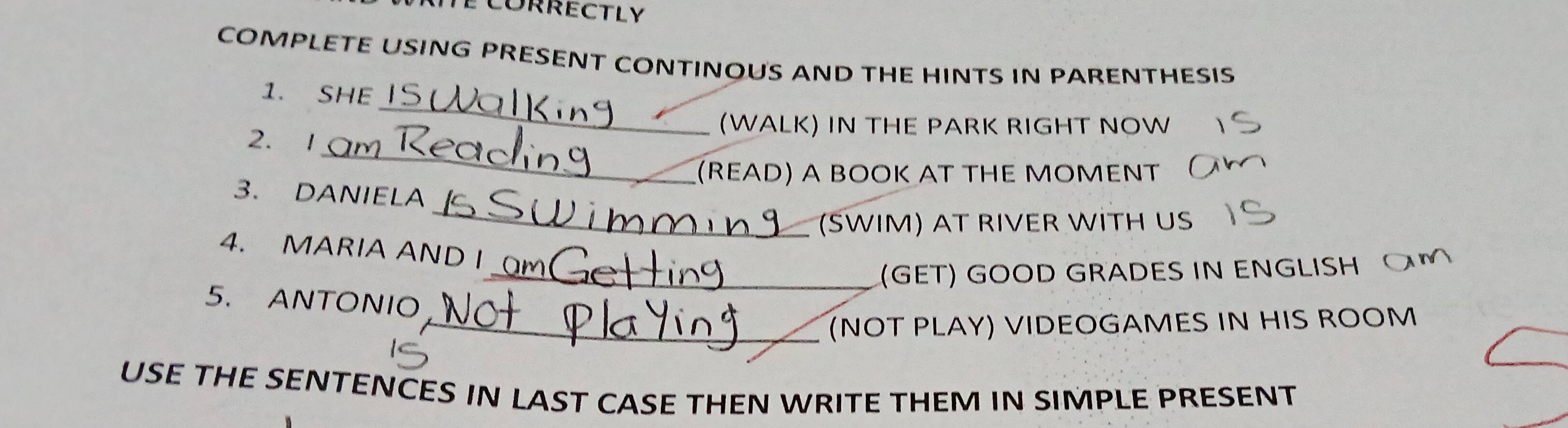 COMPLETE USING PRESENT CONTINOUS AND THE HINTS IN PARENTHESIS 
_ 
1. SHE 
(WALK) IN THE PARK RIGHT NOW 
_ 
2. 1 
(READ) A BOOK AT THE MOMENT 
_ 
3. DANIELA 
(SWIM) AT RIVER WİTH US 
4. MARIA AND I 
_(GET) GOOD GRADES IN ENGLISH 
5. ANTONIO 
_(NOT PLAY) VIDEOGAMES IN HIS ROOM 
USE THE SENTENCES IN LAST CASE THEN WRITE THEM IN SIMPLE PRESENT