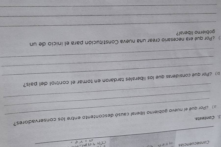 Consecuencias 
c r e 
_ 
_ 
3. Contesta. 
_ 
) ¿Por qué el nuevo gobierno liberal causó descontento entre los conservadores? 
_ 
_ 
b)¿Por qué consideras que los liberales tardaron en tomar el control del país? 
_ 
_ 
2Por qué era necesario crear una nueva Constitución para el inicio de un 
_ 
gobierno liberal? 
_ 
_