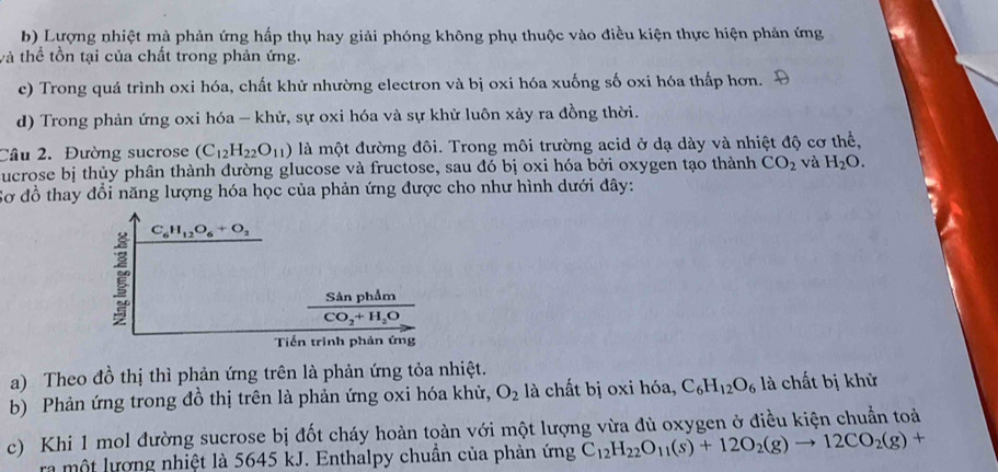 Lượng nhiệt mà phản ứng hấp thụ hay giải phóng không phụ thuộc vào điều kiện thực hiện phản ứng
và thể tồn tại của chất trong phản ứng.
c) Trong quá trình oxi hóa, chất khử nhường electron và bị oxi hóa xuống số oxi hóa thấp hơn.
d) Trong phản ứng oxi hóa - khử, sự oxi hóa và sự khử luôn xảy ra đồng thời.
Câu 2. Đường sucrose (C_12H_22O_11) là một đường đôi. Trong môi trường acid ở dạ dày và nhiệt độ cơ thể,
ucrose bị thủy phân thành đường glucose và fructose, sau đó bị oxi hóa bởi oxygen tạo thành CO_2 và H_2O.
Sơ đồ thay đổi năng lượng hóa học của phản ứng được cho như hình dưới đây:
C_6H_12O_6+O_2
frac SinphimCO_2+H_2O
Tiền trình phản ứng
a) Theo đồ thị thì phản ứng trên là phản ứng tỏa nhiệt.
b) Phản ứng trong đồ thị trên là phản ứng oxi hóa khử, O_2 là chất bị oxi hóa, C_6H_12O_6 là chất bị khử
c) Khi 1 mol đường sucrose bị đốt cháy hoàn toàn với một lượng vừa đủ oxygen ở điều kiện chuẩn toà
ra một lượng nhiệt là 5645 kJ. Enthalpy chuẩn của phản ứng C_12H_22O_11(s)+12O_2(g)to 12CO_2(g)+