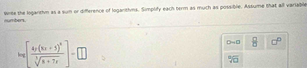 Write the logarithm as a sum or difference of logarithms. Simplify each term as much as possible. Assume that all variable 
numbers.
log [frac 4y(8x+5)^8sqrt[3](8+7x)]=□
□ approx □  □ /□   □^(□)
sqrt[□](□ )