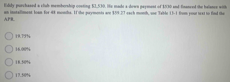 Eddy purchased a club membership costing $2,530. He made a down payment of $530 and financed the balance with
an installment loan for 48 months. If the payments are $59.27 each month, use Table 13-1 from your text to find the
APR.
19.75%
16.00%
18.50%
17.50%