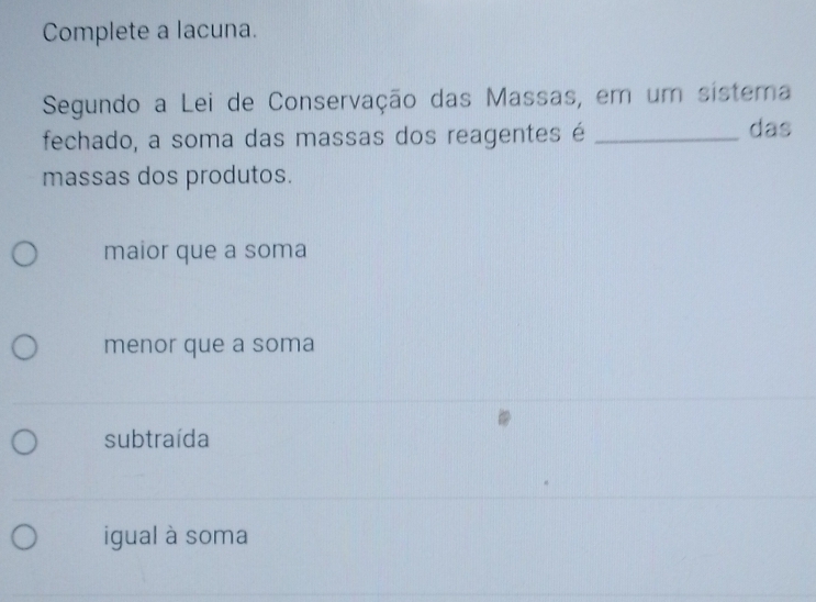 Complete a lacuna.
Segundo a Lei de Conservação das Massas, em um sistema
fechado, a soma das massas dos reagentes é _das
massas dos produtos.
maior que a soma
menor que a soma
subtraída
igual à soma