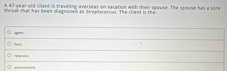 A 47-year-old client is traveling overseas on vacation with their spouse. The spouse has a sore
throat that has been diagnosed as Streptococcus. The client is the:
agent.
_
host.
reservoir.
_
environment