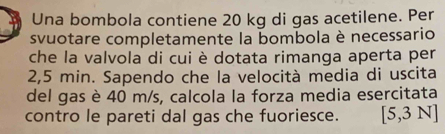 Una bombola contiene 20 kg di gas acetilene. Per 
svuotare completamente la bombola è necessario 
che la valvola di cui è dotata rimanga aperta per
2,5 min. Sapendo che la velocità media di uscita 
del gas è 40 m/s, calcola la forza media esercitata 
contro le pareti dal gas che fuoriesce. [5,3N]