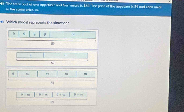 The total cost of one appetizer and four meals is $89. The price of the appetizer is $9 and each meal
is the same price, m.
€ Which model represents the situation?
9 9 9 9 m
89
9+m 9-m 9+m 9/ m
89